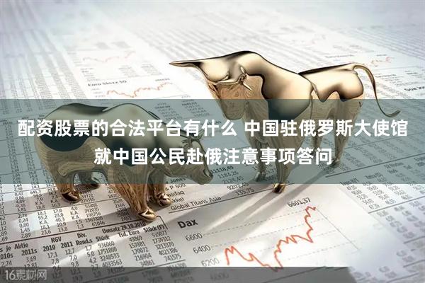 配资股票的合法平台有什么 中国驻俄罗斯大使馆就中国公民赴俄注意事项答问