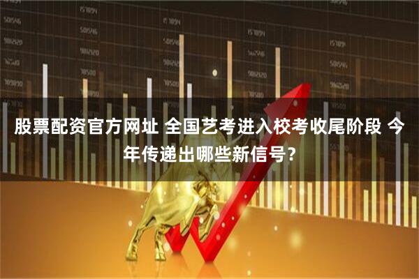 股票配资官方网址 全国艺考进入校考收尾阶段 今年传递出哪些新信号?