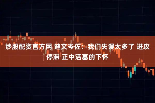 炒股配资官方网 迪文岑佐:我们失误太多了 进攻停滞 正中活塞的下怀