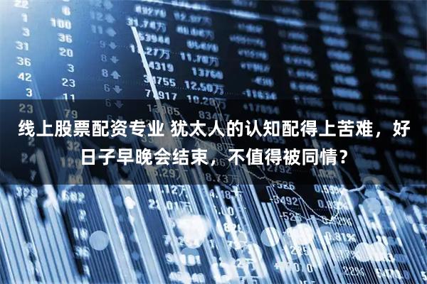 线上股票配资专业 犹太人的认知配得上苦难，好日子早晚会结束，不值得被同情？