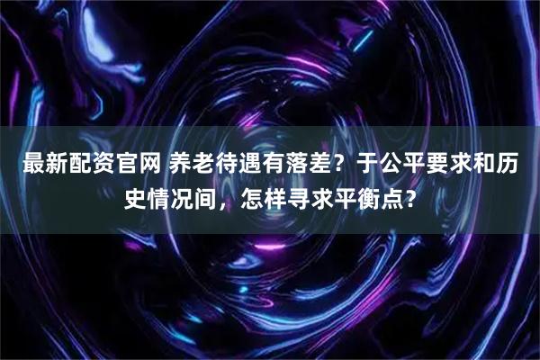最新配资官网 养老待遇有落差？于公平要求和历史情况间，怎样寻求平衡点？