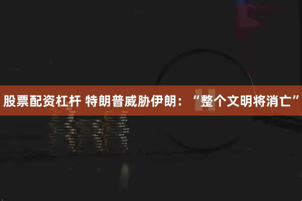 股票配资杠杆 特朗普威胁伊朗：“整个文明将消亡”