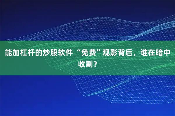 能加杠杆的炒股软件 “免费”观影背后，谁在暗中收割？