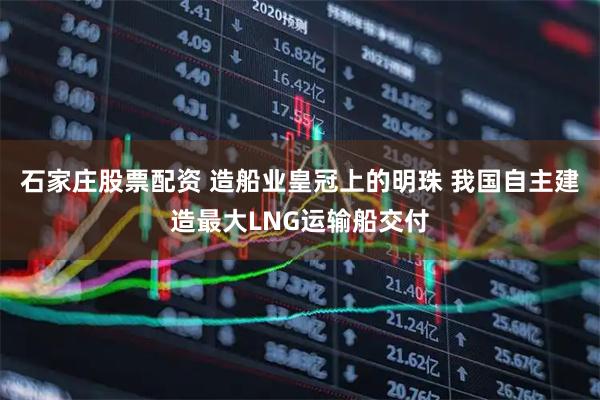 石家庄股票配资 造船业皇冠上的明珠 我国自主建造最大LNG运输船交付