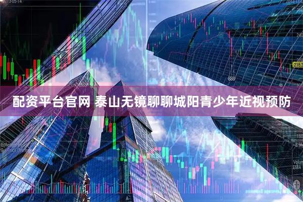 配资平台官网 泰山无镜聊聊城阳青少年近视预防