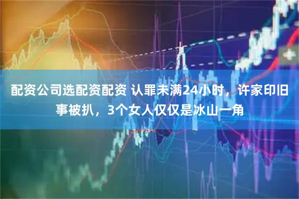 配资公司选配资配资 认罪未满24小时，许家印旧事被扒，3个女人仅仅是冰山一角