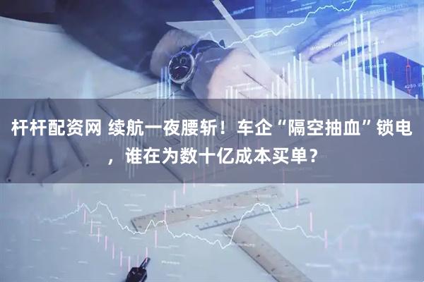 杆杆配资网 续航一夜腰斩！车企“隔空抽血”锁电，谁在为数十亿成本买单？