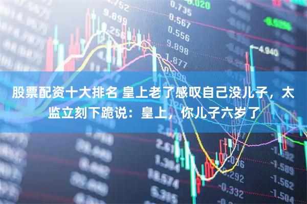 股票配资十大排名 皇上老了感叹自己没儿子，太监立刻下跪说：皇上，你儿子六岁了
