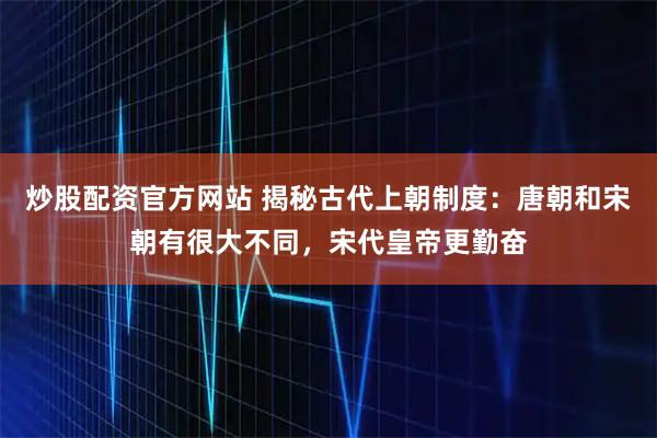 炒股配资官方网站 揭秘古代上朝制度：唐朝和宋朝有很大不同，宋代皇帝更勤奋