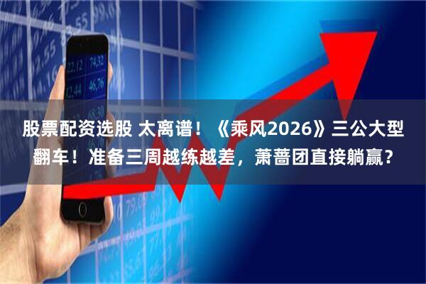 股票配资选股 太离谱！《乘风2026》三公大型翻车！准备三周越练越差，萧蔷团直接躺赢？