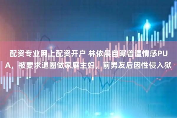 配资专业网上配资开户 林依晨自曝曾遭情感PUA，被要求退圈做家庭主妇，前男友后因性侵入狱