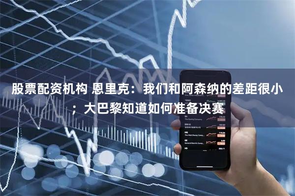 股票配资机构 恩里克：我们和阿森纳的差距很小；大巴黎知道如何准备决赛