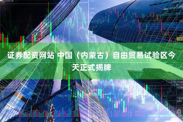 证券配资网站 中国（内蒙古）自由贸易试验区今天正式揭牌