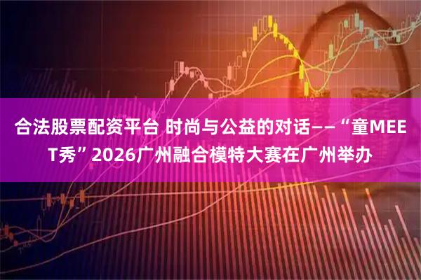 合法股票配资平台 时尚与公益的对话——“童MEET秀”2026广州融合模特大赛在广州举办
