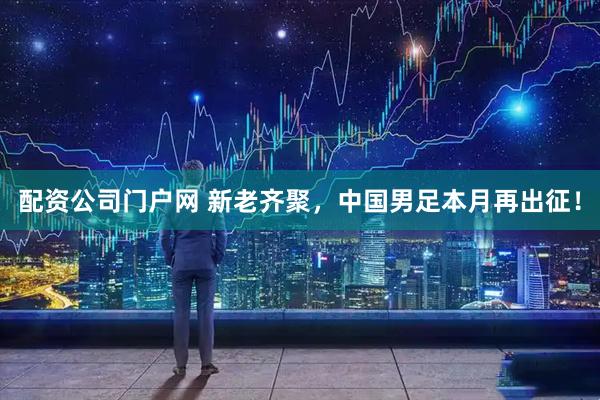 配资公司门户网 新老齐聚，中国男足本月再出征！
