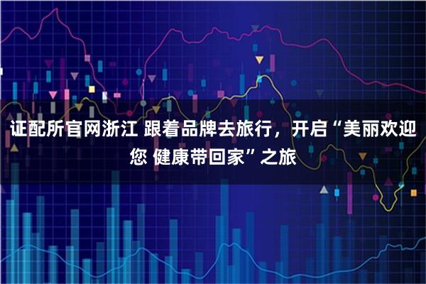 证配所官网浙江 跟着品牌去旅行，开启“美丽欢迎您 健康带回家”之旅