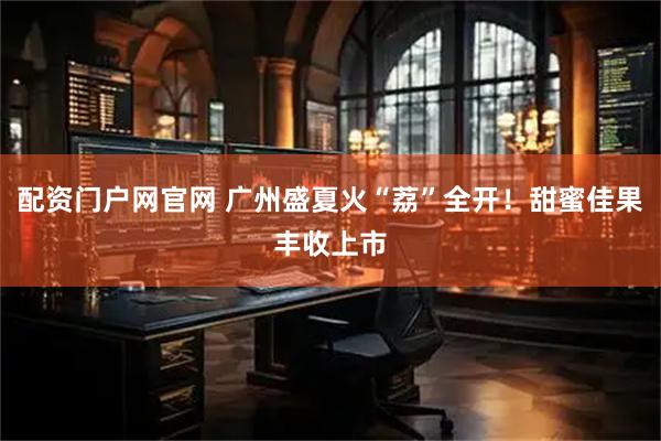 配资门户网官网 广州盛夏火“荔”全开！甜蜜佳果丰收上市