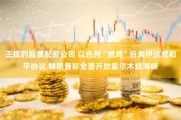 正规的股票配资公司 以色列“搅局”后美伊达成和平协议 特朗普称全面开放霍尔木兹海峡