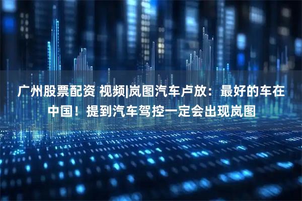 广州股票配资 视频|岚图汽车卢放：最好的车在中国！提到汽车驾控一定会出现岚图