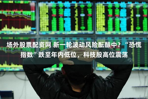 场外股票配资网 新一轮波动风险酝酿中？“恐慌指数”跌至年内低位，科技股高位震荡