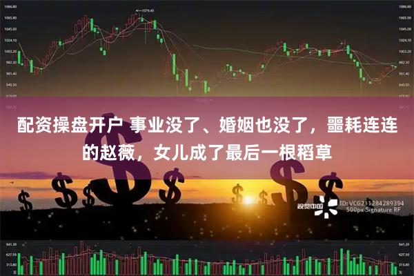 配资操盘开户 事业没了、婚姻也没了，噩耗连连的赵薇，女儿成了最后一根稻草